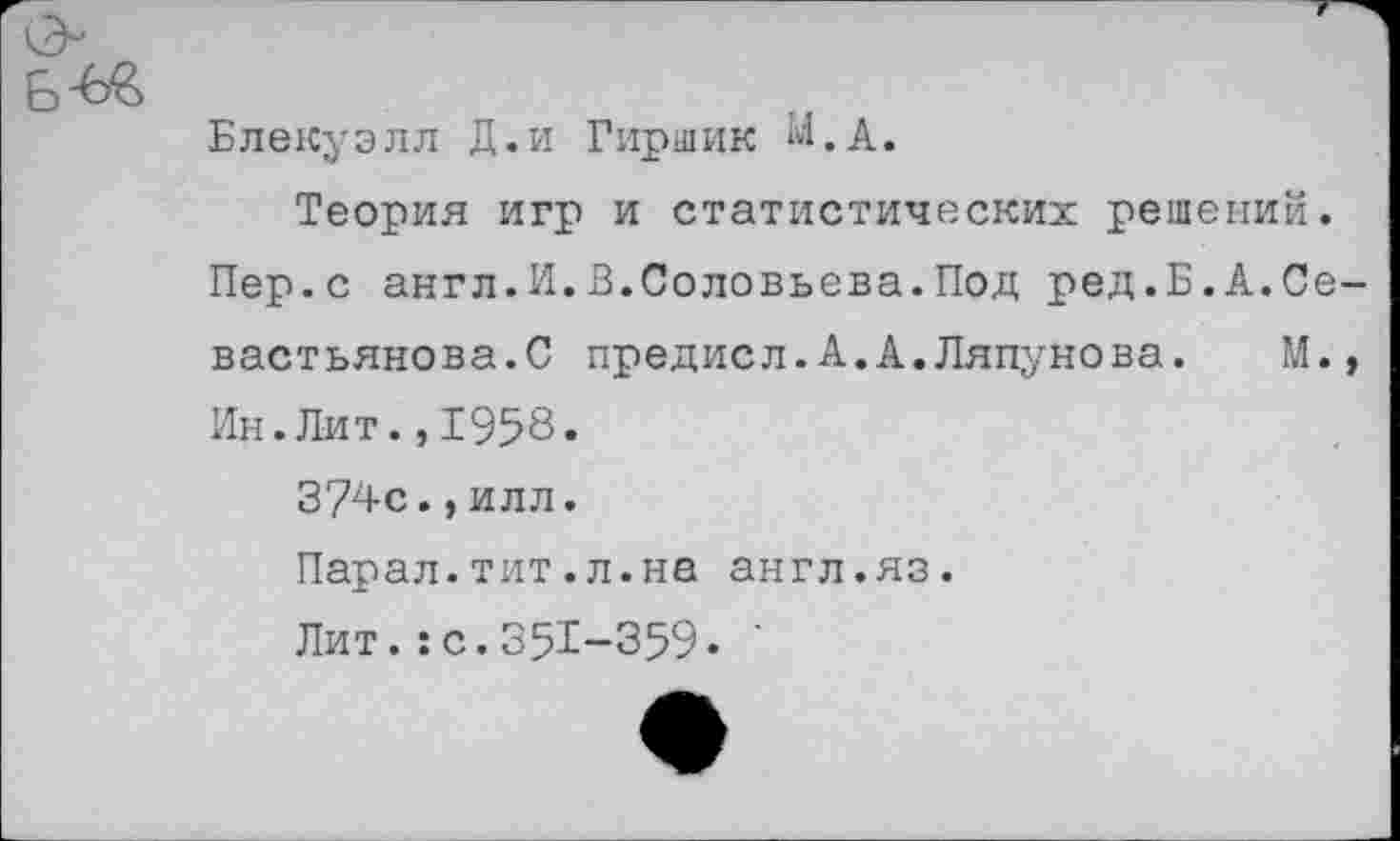 ﻿ь-Ь&
Блекуэлл Д.и Гиршик М.А.
Теория игр и статистических решений.
Пер.с англ.И.В.Соловьева.Под ред.Б.А.Севастьянова.С предисл.А.А.Ляпунова. М., Ин.Лит.,1958.
3?4с.,илл.
Парал.тит.л.на англ.яз.
Лит.:с.351-359.